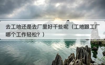 去工地还是去厂里好干些呢（工地跟工厂哪个工作轻松？）