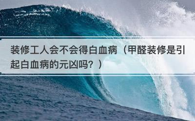 装修工人会不会得白血病（甲醛装修是引起白血病的元凶吗？）