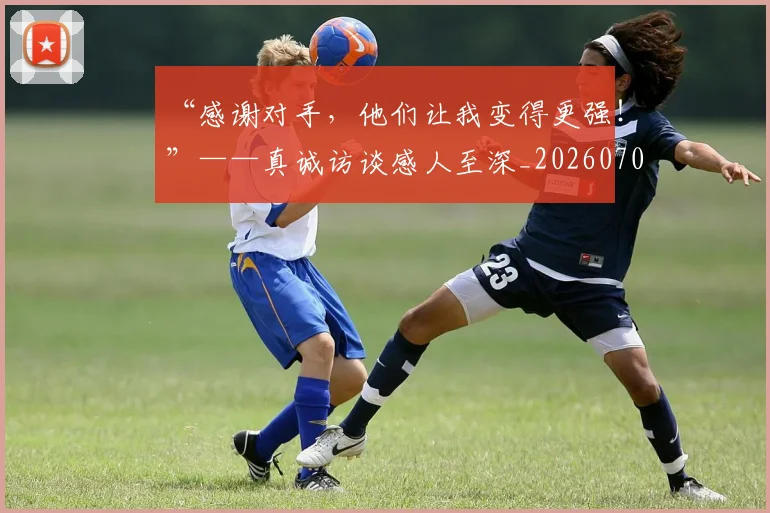 “感谢对手，他们让我变得更强！”——真诚访谈感人至深_20260702172642