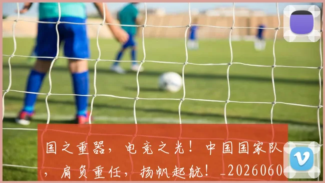 国之重器，电竞之光！中国国家队，肩负重任，扬帆起航！_20260604144310