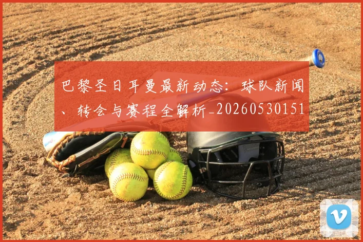 巴黎圣日耳曼最新动态:球队新闻、转会与赛程全解析_20260530151408