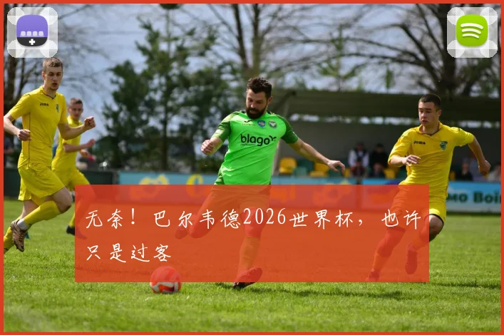 无奈!巴尔韦德2026世界杯,也许只是过客