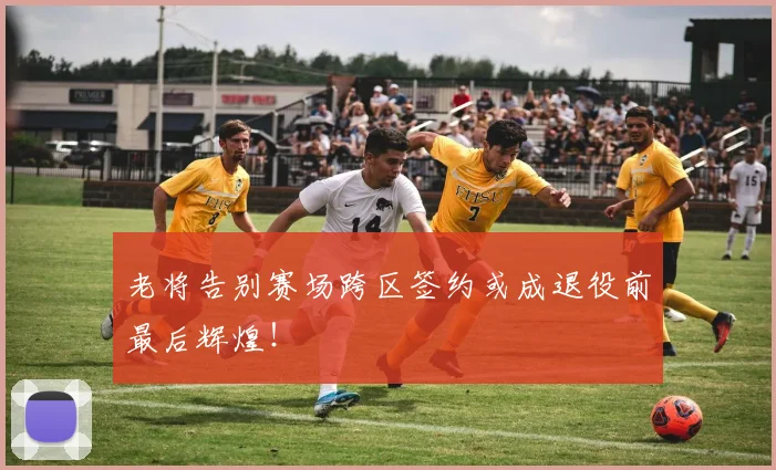 老将告别赛场跨区签约或成退役前最后辉煌！