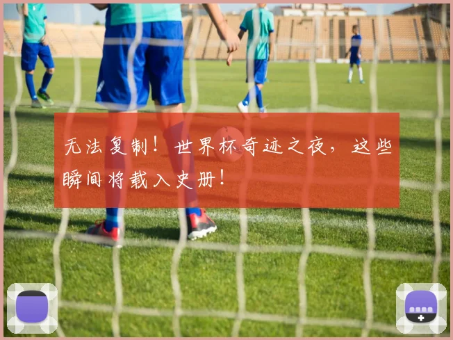 无法复制！世界杯奇迹之夜，这些瞬间将载入史册！