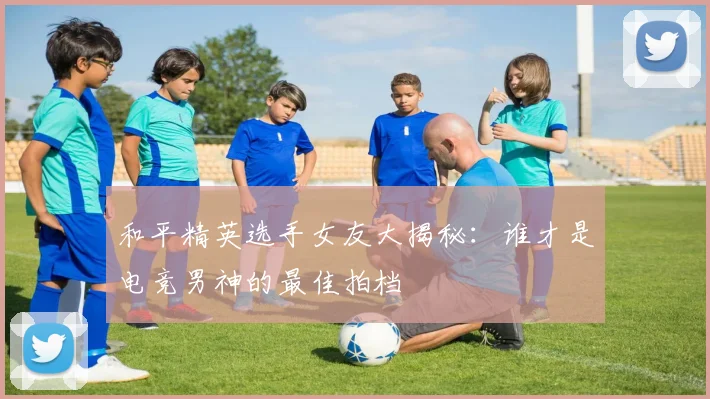 和平精英选手女友大揭秘:谁才是电竞男神的最佳拍档
