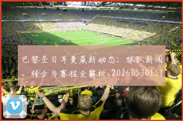 巴黎圣日耳曼最新动态：球队新闻、转会与赛程全解析_20260530151408
