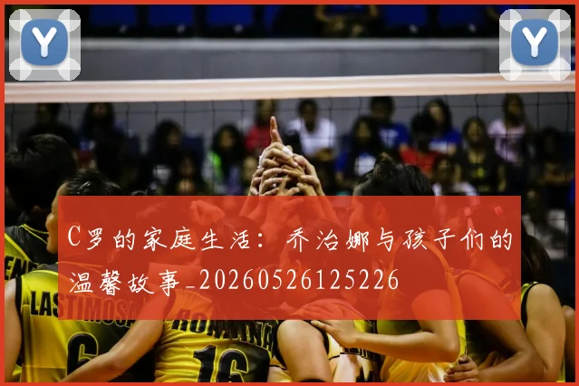 C罗的家庭生活：乔治娜与孩子们的温馨故事_20260526125226
