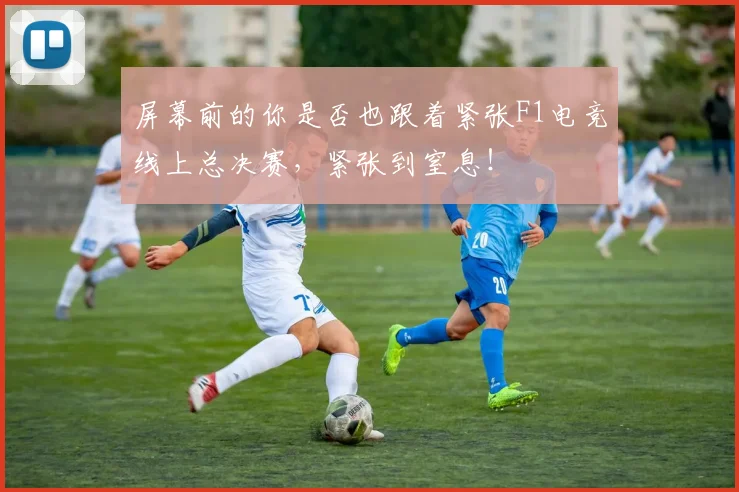 屏幕前的你是否也跟着紧张F1电竞线上总决赛,紧张到窒息!