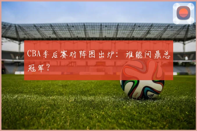 CBA季后赛对阵图出炉:谁能问鼎总冠军?