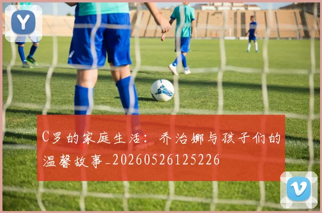 C罗的家庭生活：乔治娜与孩子们的温馨故事_20260526125226