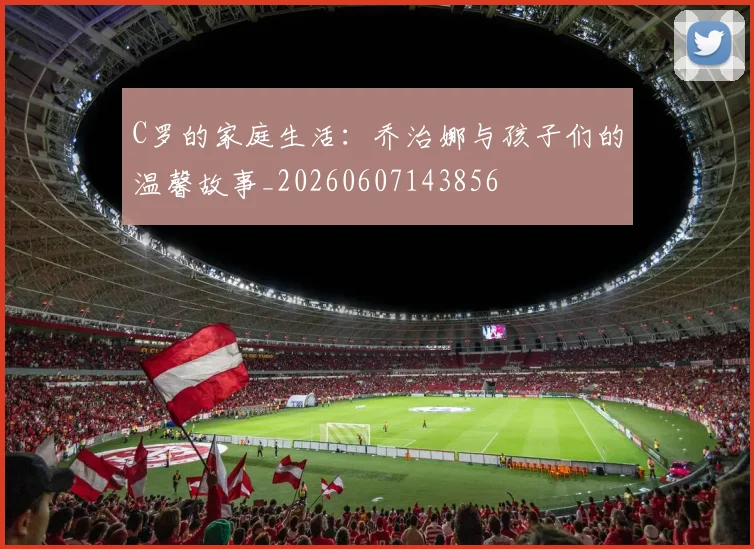 C罗的家庭生活：乔治娜与孩子们的温馨故事_20260607143856