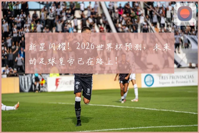 新星闪耀!2026世界杯预测,未来的足球皇帝已在路上!