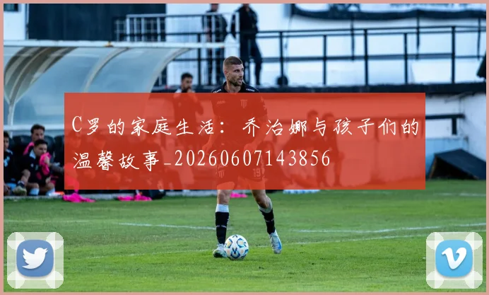 C罗的家庭生活：乔治娜与孩子们的温馨故事_20260607143856