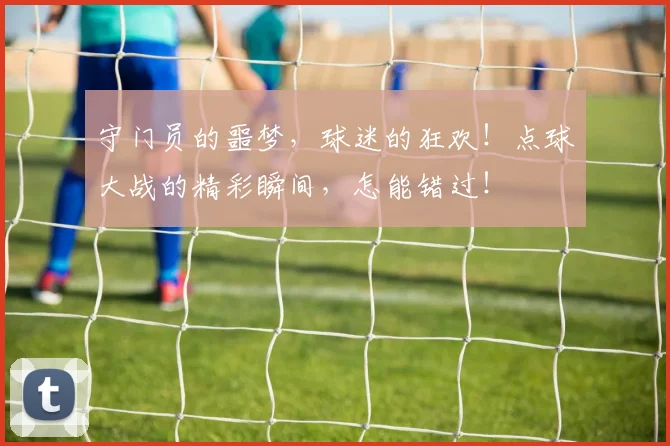 守门员的噩梦，球迷的狂欢！点球大战的精彩瞬间，怎能错过！