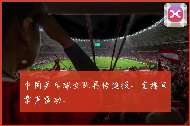 中国乒乓球女队再传捷报,直播间掌声雷动!