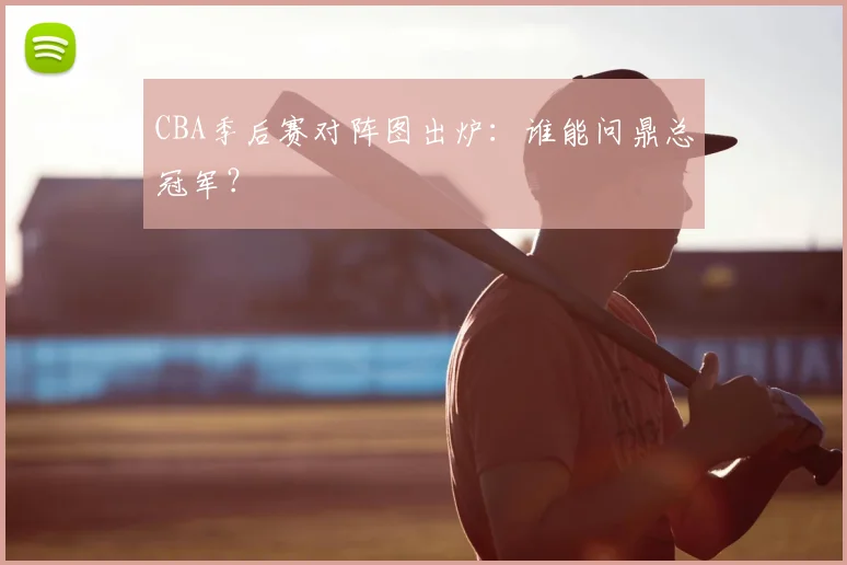 CBA季后赛对阵图出炉：谁能问鼎总冠军？